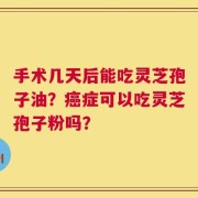手术几天后能吃灵芝孢子油？癌症可以吃灵芝孢子粉吗？