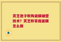 灵芝孢子粉陶瓷膜破壁技术？灵芝粉家庭面膜怎么做