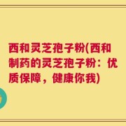 西和灵芝孢子粉(西和制药的灵芝孢子粉：优质保障，健康你我)