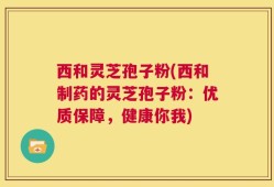 西和灵芝孢子粉(西和制药的灵芝孢子粉：优质保障，健康你我)