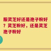 服灵芝好还是孢子粉好？灵芝粉好，还是灵芝孢子粉好