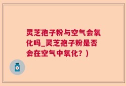 灵芝孢子粉与空气会氧化吗_灵芝孢子粉是否会在空气中氧化？)