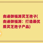 南通御福源灵芝孢子(南通御福源：打造最优质灵芝孢子产品)