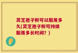 灵芝孢子粉可以服用多久(灵芝孢子粉可持续服用多长时间？)