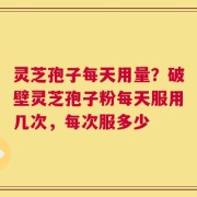 灵芝孢子每天用量？破壁灵芝孢子粉每天服用几次，每次服多少