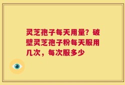 灵芝孢子每天用量？破壁灵芝孢子粉每天服用几次，每次服多少