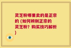 灵芝粉哪里卖的是正宗的 (如何辨别正宗的灵芝粉？购买技巧解析)