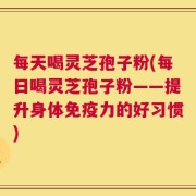 每天喝灵芝孢子粉(每日喝灵芝孢子粉——提升身体免疫力的好习惯)