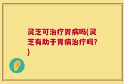 灵芝可治疗胃病吗(灵芝有助于胃病治疗吗？)