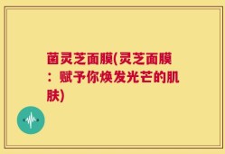 菌灵芝面膜(灵芝面膜：赋予你焕发光芒的肌肤)