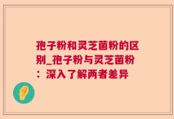 孢子粉和灵芝菌粉的区别_孢子粉与灵芝菌粉：深入了解两者差异