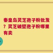 秦皇岛灵芝孢子粉批发？灵芝破壁孢子粉哪里有卖