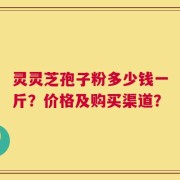 灵灵芝孢子粉多少钱一斤？价格及购买渠道？