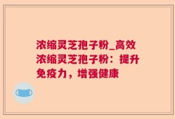 浓缩灵芝孢子粉_高效浓缩灵芝孢子粉：提升免疫力，增强健康