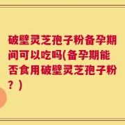 破壁灵芝孢子粉备孕期间可以吃吗(备孕期能否食用破壁灵芝孢子粉？)