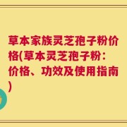 草本家族灵芝孢子粉价格(草本灵芝孢子粉：价格、功效及使用指南)