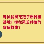 寿仙谷灵芝孢子粉种植基地？探秘灵芝种植的背后故事？