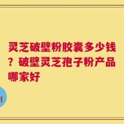 灵芝破壁粉胶囊多少钱？破壁灵芝孢子粉产品哪家好