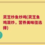 灵芝炒鱼炒鸡(灵芝鱼鸡混炒，营养美味佳选择)