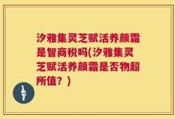 汐雅集灵芝赋活养颜霜是智商税吗(汐雅集灵芝赋活养颜霜是否物超所值？)