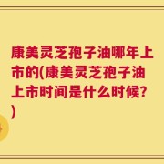 康美灵芝孢子油哪年上市的(康美灵芝孢子油上市时间是什么时候？)