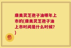 康美灵芝孢子油哪年上市的(康美灵芝孢子油上市时间是什么时候？)