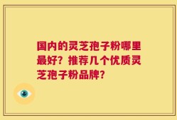 国内的灵芝孢子粉哪里最好？推荐几个优质灵芝孢子粉品牌？