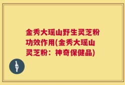 金秀大瑶山野生灵芝粉功效作用(金秀大瑶山灵芝粉：神奇保健品)