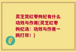 灵芝煲红枣枸杞有什么功效与作用(灵芝红枣枸杞汤：功效与作用一网打尽！)