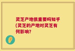 灵芝产地很重要吗知乎(灵芝的产地对灵芝有何影响？