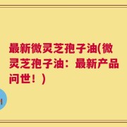 最新微灵芝孢子油(微灵芝孢子油：最新产品问世！)
