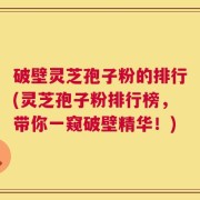 破壁灵芝孢子粉的排行(灵芝孢子粉排行榜，带你一窥破壁精华！)