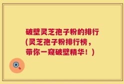 破壁灵芝孢子粉的排行(灵芝孢子粉排行榜，带你一窥破壁精华！)