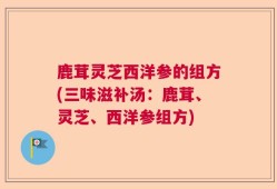 鹿茸灵芝西洋参的组方(三味滋补汤：鹿茸、灵芝、西洋参组方)