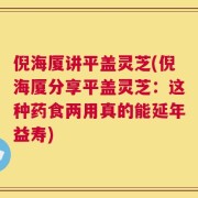 倪海厦讲平盖灵芝(倪海厦分享平盖灵芝：这种药食两用真的能延年益寿)
