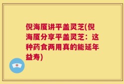 倪海厦讲平盖灵芝(倪海厦分享平盖灵芝：这种药食两用真的能延年益寿)