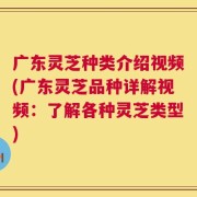 广东灵芝种类介绍视频(广东灵芝品种详解视频：了解各种灵芝类型)