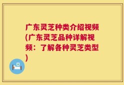 广东灵芝种类介绍视频(广东灵芝品种详解视频：了解各种灵芝类型)