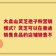 大盘山灵芝孢子粉营销模式？灵芝可以在普通销售食品的店铺销售不