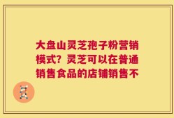 大盘山灵芝孢子粉营销模式？灵芝可以在普通销售食品的店铺销售不