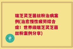 瑞芝灵芝菌丝粉治病案例(治愈慢性疲劳综合症！世界级瑞芝灵芝菌丝粉案例分享)