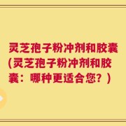 灵芝孢子粉冲剂和胶囊(灵芝孢子粉冲剂和胶囊：哪种更适合您？)