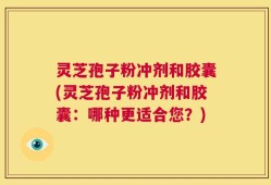 灵芝孢子粉冲剂和胶囊(灵芝孢子粉冲剂和胶囊：哪种更适合您？)