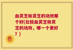 血灵芝和灵芝的功效那个好(比较血灵芝和灵芝的功效，哪一个更好？)