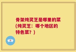 骨架炖灵芝是哪里的菜(炖灵芝：哪个地区的特色菜？)