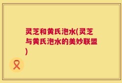 灵芝和黄氏泡水(灵芝与黄氏泡水的美妙联盟)