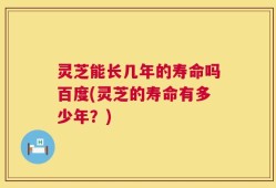 灵芝能长几年的寿命吗百度(灵芝的寿命有多少年？)