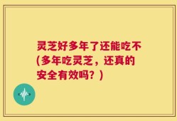 灵芝好多年了还能吃不(多年吃灵芝，还真的安全有效吗？)