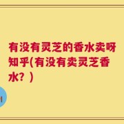 有没有灵芝的香水卖呀知乎(有没有卖灵芝香水？)