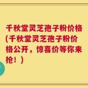 千秋堂灵芝孢子粉价格(千秋堂灵芝孢子粉价格公开，惊喜价等你来抢！)